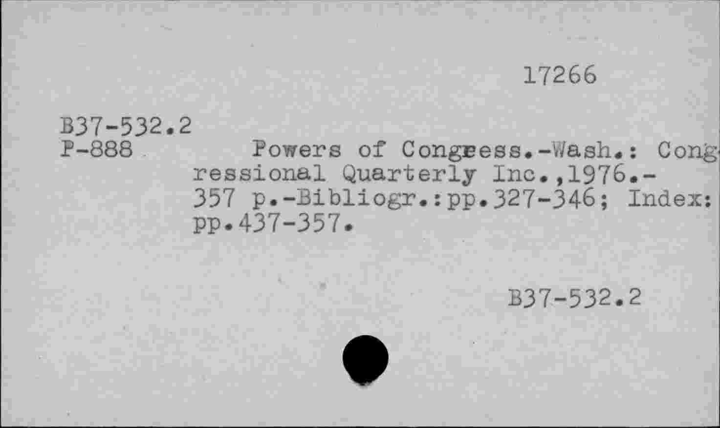 ﻿17266
B37-532.2
P-888	Powers of Congress.-Wash#: Cong
ressional Quarterly Inc.,1976.-357 p.-Bibliogr.:pp.327-346; Index: pp.437-357.
B37-532.2